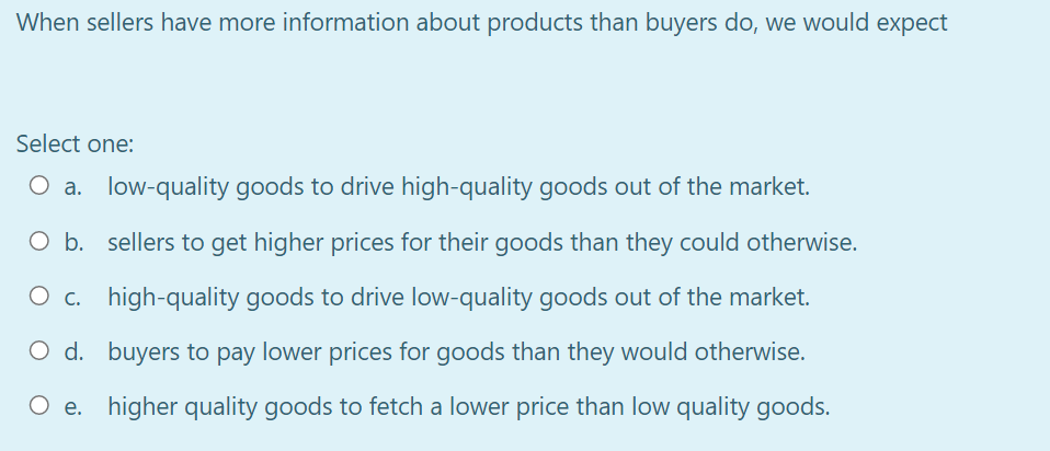 When sellers have more information about products than buyers do, we would expect
Select one:
O a. low-quality goods to drive high-quality goods out of the market.
O b. sellers to get higher prices for their goods than they could otherwise.
O c. high-quality goods to drive low-quality goods out of the market.
O d. buyers to pay lower prices for goods than they would otherwise.
O e. higher quality goods to fetch a lower price than low quality goods.
