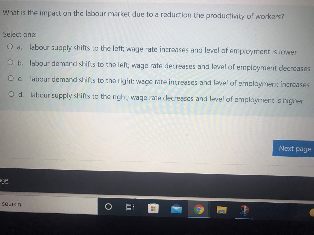 What is the impact on the labour market due to a reduction the productivity of workers?
Select one:
O a. labour supply shifts to the left; wage rate increases and level of employment is lower
O b. labour demand shifts to the left; wage rate decreases and level of employment decreases
O c. labour demand shifts to the right; wage rate increases and level of employment increases
O d. labour supply shifts to the right; wage rate decreases and level of employment is higher
Next page
age
search
[田
