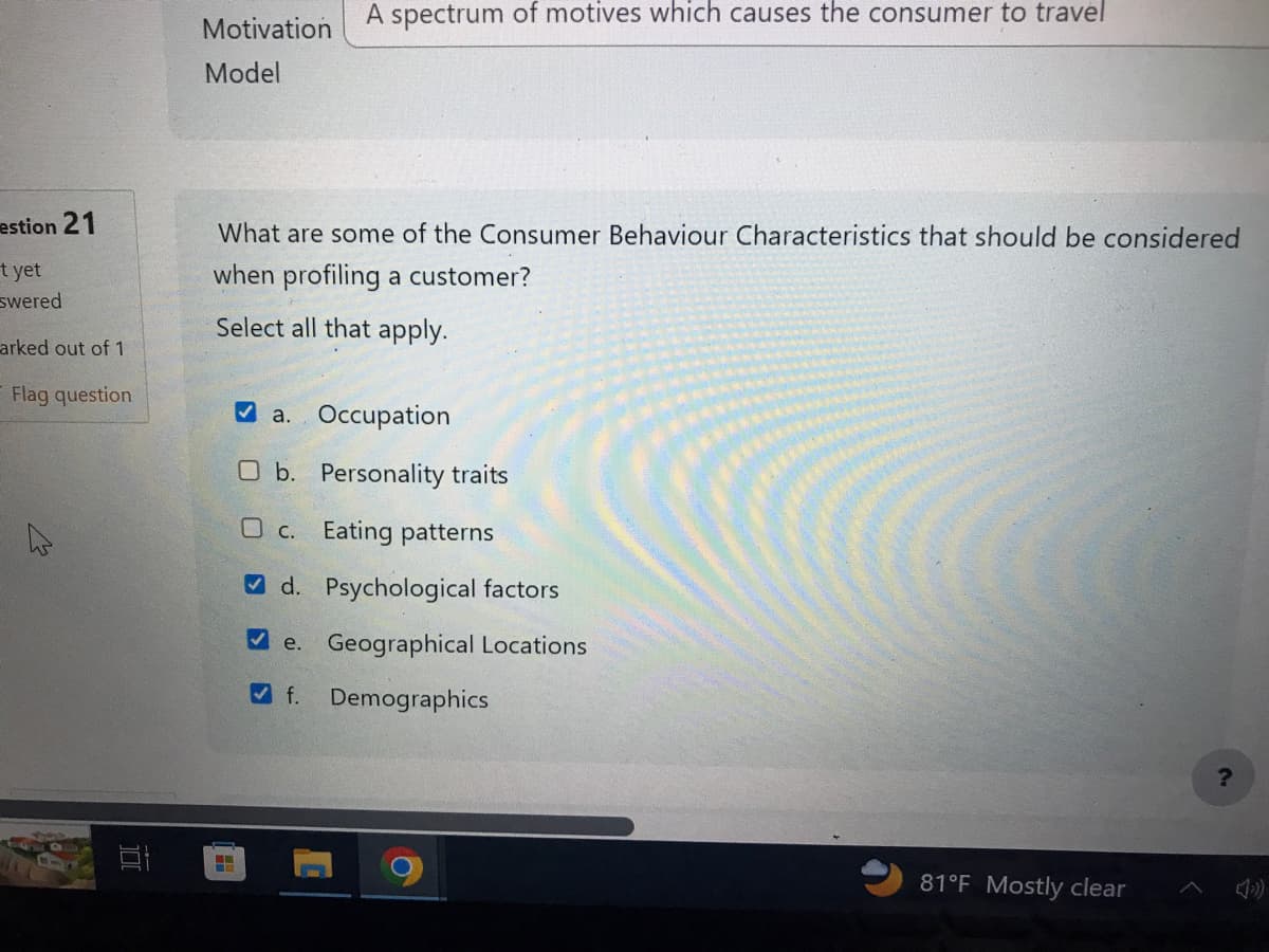 estion 21
t yet
swered
arked out of 1
Flag question
4
Et
Motivation
Model
A spectrum of motives which causes the consumer to travel
What are some of the Consumer Behaviour Characteristics that should be considered
when profiling a customer?
Select all that apply.
H
a. Occupation
O b. Personality traits
O c.
Eating patterns
d. Psychological factors
e. Geographical Locations
f. Demographics
81°F Mostly clear
?