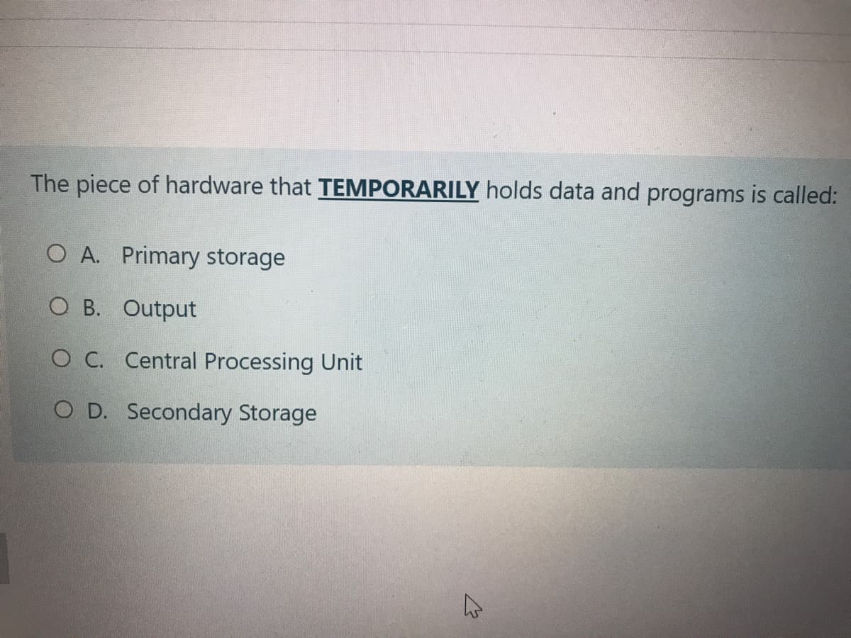 The piece of hardware that TEMPORARILY holds data and programs is called:
O A. Primary storage
O B. Output
O C. Central Processing Unit
O D. Secondary Storage
