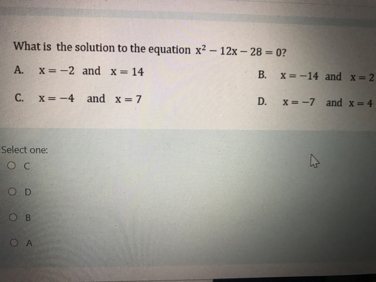 What is the solution to the equation x2 - 12x - 28 = 0?
А.
x = -2 and x = 14
В.
X =-14 and x= 2
X = -4 and x = 7
x = -7 and x= 4
Select one:
O C
O D
O B
O A
D.
C.
