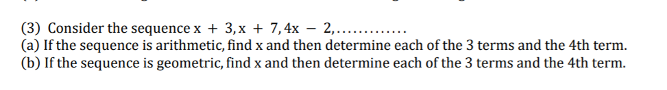 (3) Consider the sequence x + 3,x + 7,4x – 2,.....
(a) If the sequence is arithmetic, find x and then determine each of the 3 terms and the 4th term.
(b) If the sequence is geometric, find x and then determine each of the 3 terms and the 4th term.
