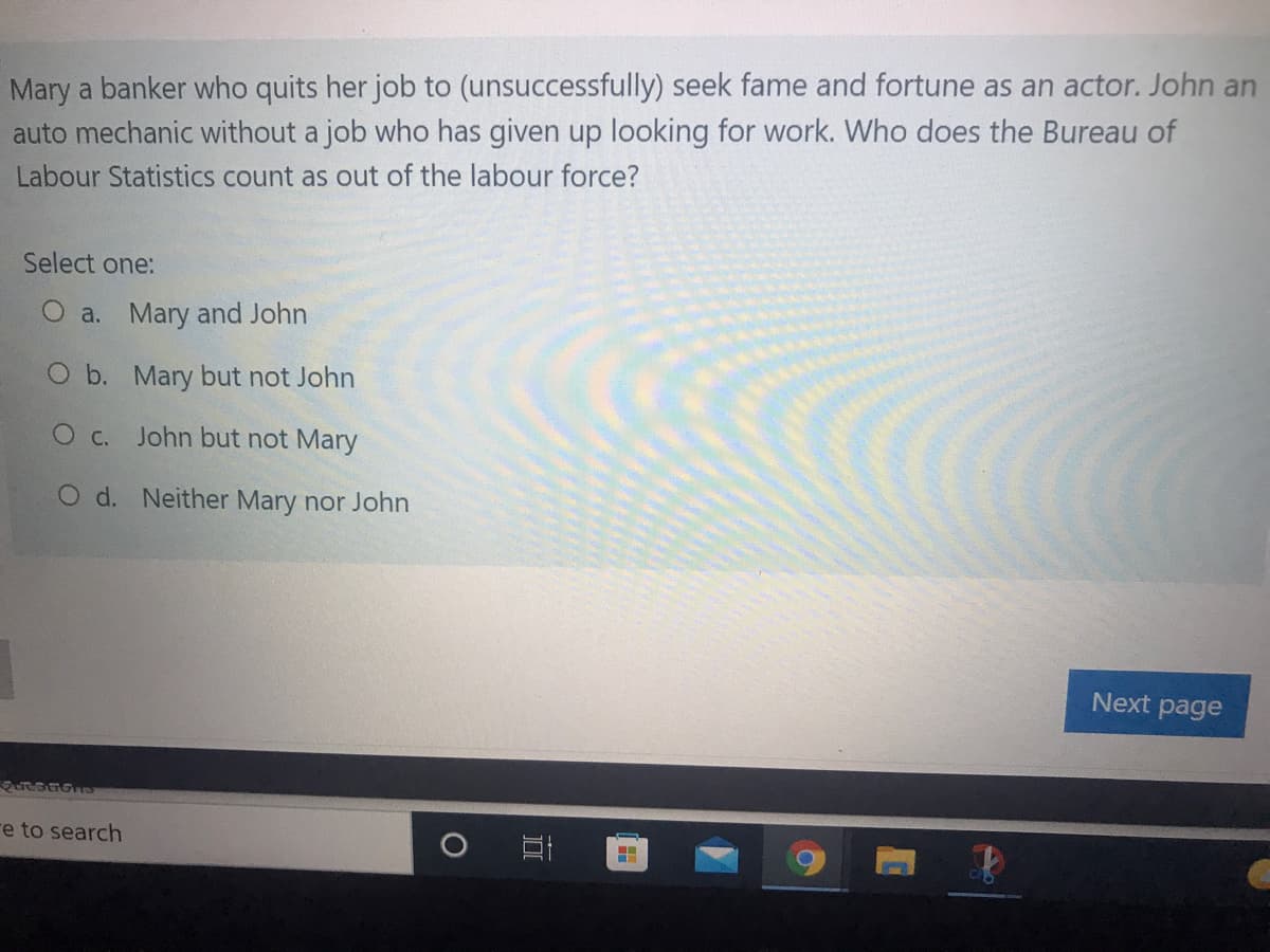 Mary a banker who quits her job to (unsuccessfully) seek fame and fortune as an actor. John an
auto mechanic without a job who has given up looking for work. Who does the Bureau of
Labour Statistics count as out of the labour force?
Select one:
O a. Mary and John
O b. Mary but not John
O c. John but not Mary
O d. Neither Mary nor John
Next page
re to search
