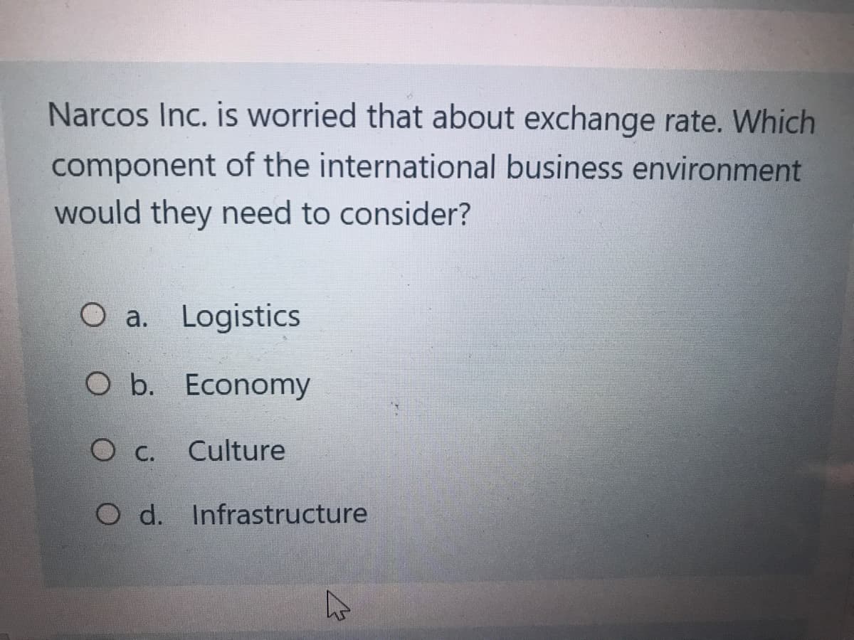 Narcos Inc. is worried that about exchange rate. Which
component of the international business environment
would they need to consider?
O a. Logistics
O b. Economy
Culture
O c.
O d. Infrastructure
4