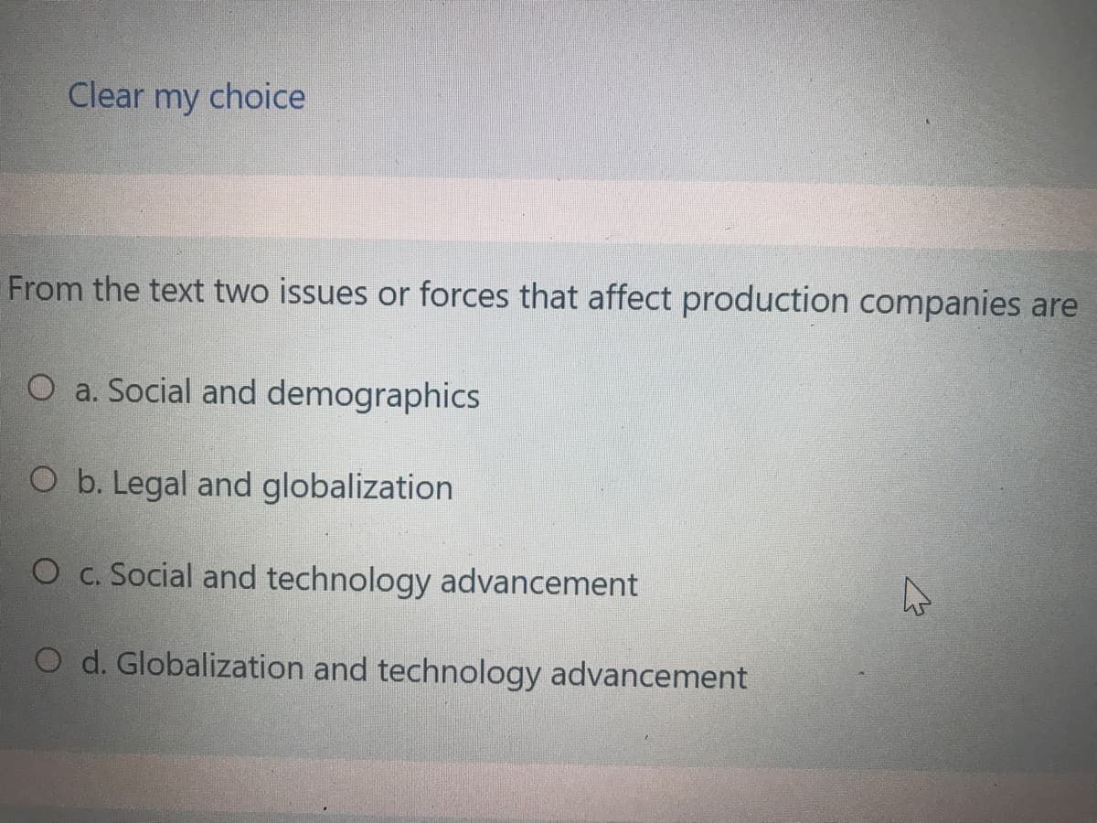 Clear my choice
From the text two issues or forces that affect production companies are
O a. Social and demographics
O b. Legal and globalization
O c. Social and technology advancement
O d. Globalization and technology advancement
