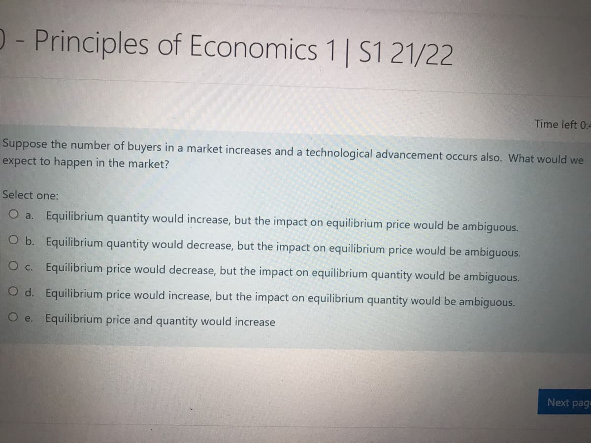 D- Principles of Economics 1 | S1 21/22
Time left 0:4
Suppose the number of buyers in a market increases and a technological advancement occurs also. What would we
expect to happen in the market?
Select one:
O a. Equilibrium quantity would increase, but the impact on equilibrium price would be ambiguous.
O b. Equilibrium quantity would decrease, but the impact on equilibrium price would be ambiguous.
O c. Equilibrium price would decrease, but the impact on equilibrium quantity would be ambiguous.
O d. Equilibrium price would increase, but the impact on equilibrium quantity would be ambiguous.
O e. Equilibrium price and quantity would increase
Next page
