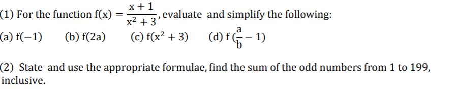 x +1
(1) For the function f(x)
,evaluate and simplify the following:
x2 + 3
a
(a) f(-1)
(C) f(x² + 3) (d)f- 1)
(b) f(2a)
(2) State and use the appropriate formulae, find the sum of the odd numbers from 1 to 199,
inclusive.
