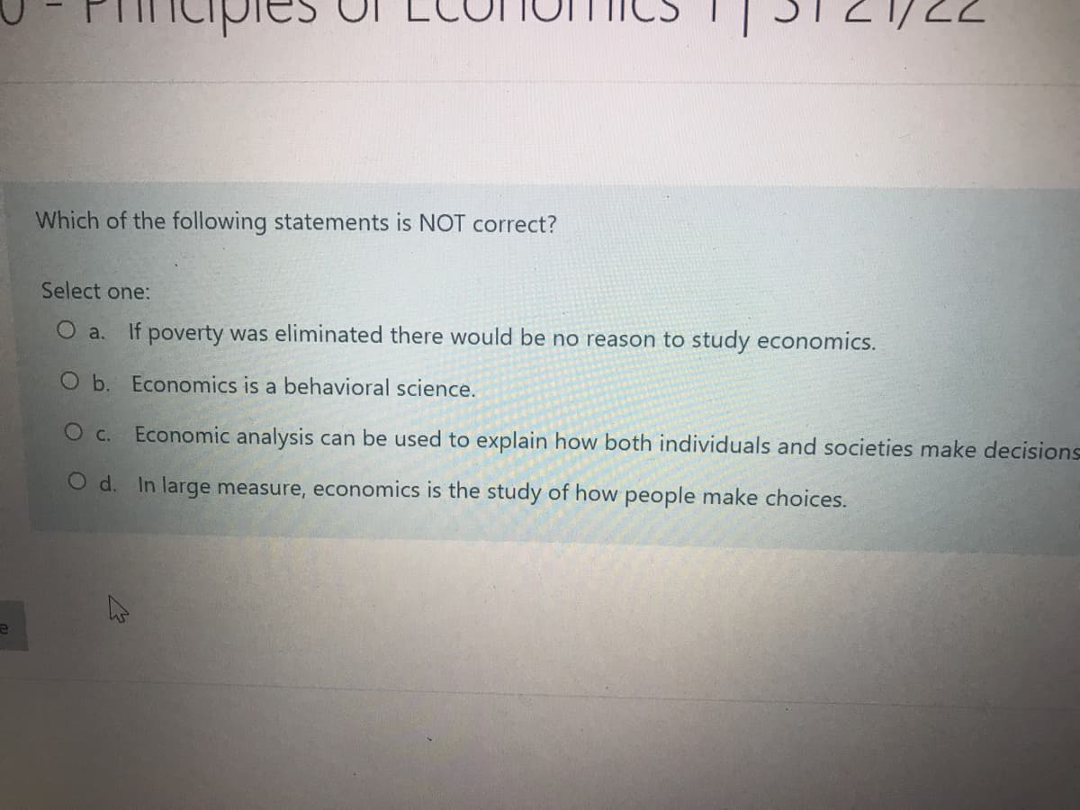 Which of the following statements is NOT correct?
Select one:
O a.
If poverty was eliminated there would be no reason to study economics.
O b. Economics is a behavioral science.
O c.
Economic analysis can be used to explain how both individuals and societies make decisions
O d. In large measure, economics is the study of how people make choices.
