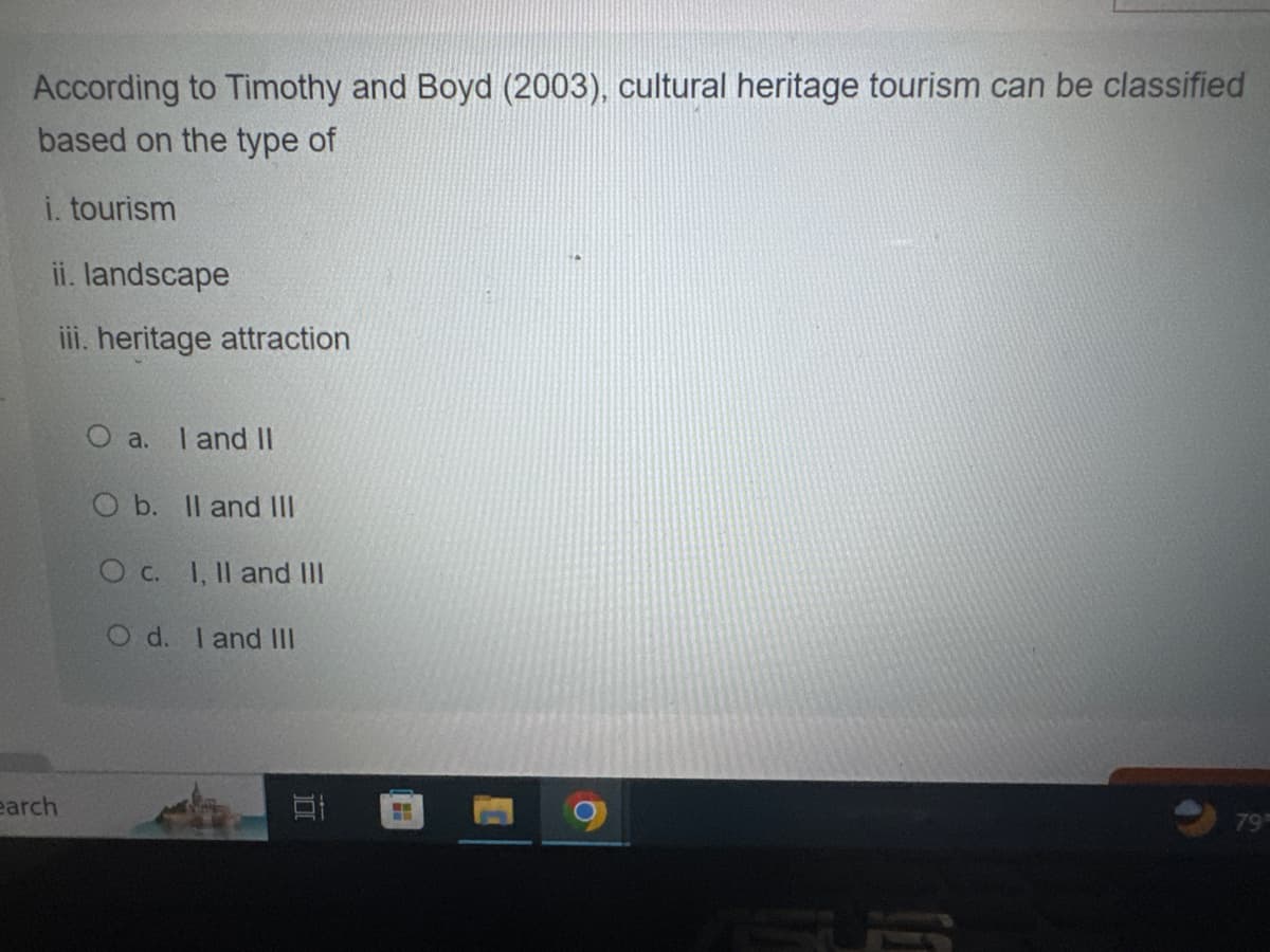 According to Timothy and Boyd (2003), cultural heritage tourism can be classified
based on the type of
i. tourism
ii. landscape
iii. heritage attraction
a.
I and II
O b. II and III
O c. I, II and III
Od. I and III
earch
דו
79