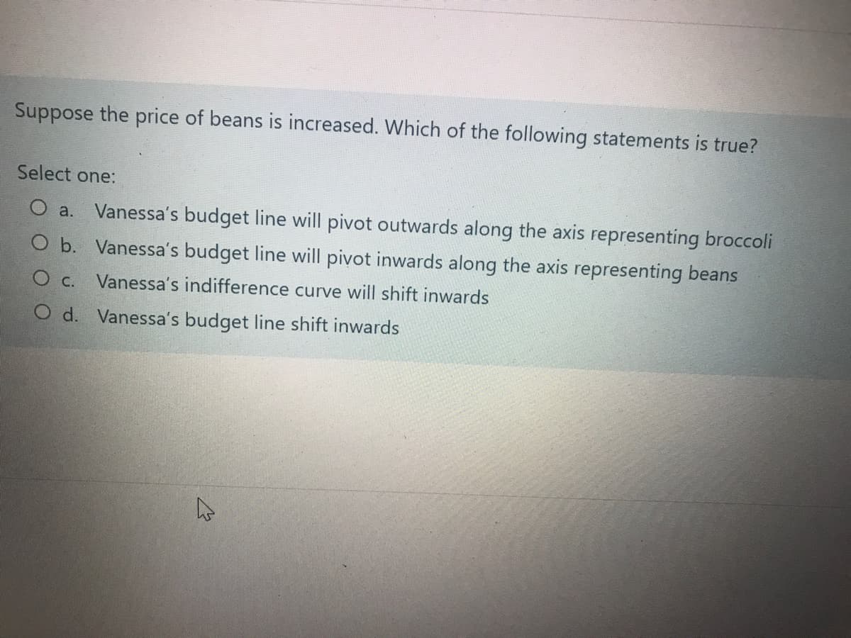 Suppose the price of beans is increased. Which of the following statements is true?
Select one:
O a. Vanessa's budget line will pivot outwards along the axis representing broccoli
O b. Vanessa's budget line will pivot inwards along the axis representing beans
O c.
Vanessa's indifference curve will shift inwards
O d. Vanessa's budget line shift inwards
