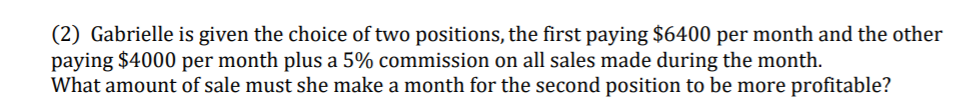 (2) Gabrielle is given the choice of two positions, the first paying $6400 per month and the other
paying $4000 per month plus a 5% commission on all sales made during the month.
What amount of sale must she make a month for the second position to be more profitable?
