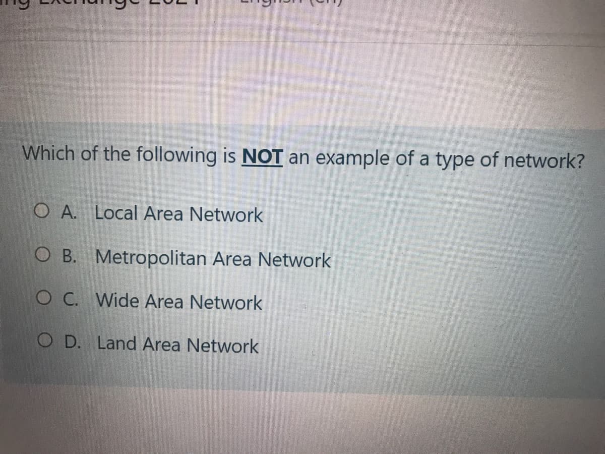 Which of the following is NOT an example of a type of network?
O A. Local Area Network
O B. Metropolitan Area Network
O C. Wide Area Network
O D. Land Area Network
