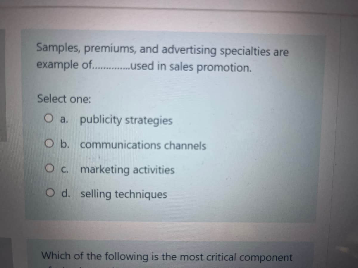 Samples, premiums, and advertising specialties are
example of.................sed in sales promotion.
Select one:
O a. publicity strategies
O b. communications channels
O c. marketing activities
O d. selling techniques
Which of the following is the most critical component