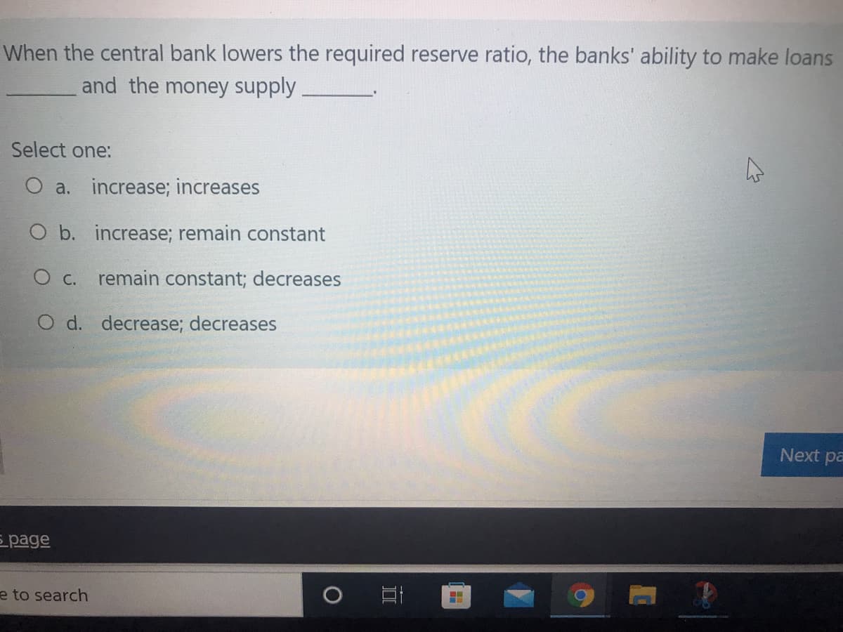 When the central bank lowers the required reserve ratio, the banks' ability to make loans
and the money supply
Select one:
a. increase; increases
O b. increase; remain constant
О с.
remain constant; decreases
O d. decrease; decreases
Next pa
E page
e to search
