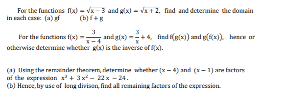 For the functions f(x) = Vx – 3 and g(x) = vx + 2, find and determine the domain
in each case: (a) gf
(b) f+g
3
3
For the functions f(x)
and g(x) =+ 4, find f(g(x)) and g(f(x)), hence or
х— 4
otherwise determine whether g(x) is the inverse of f(x).
(a) Using the remainder theorem, determine whether (x – 4) and (x – 1) are factors
of the expression x³ + 3 x2 – 22 x – 24.
(b) Hence, by use of long divison, find all remaining factors of the expression.
