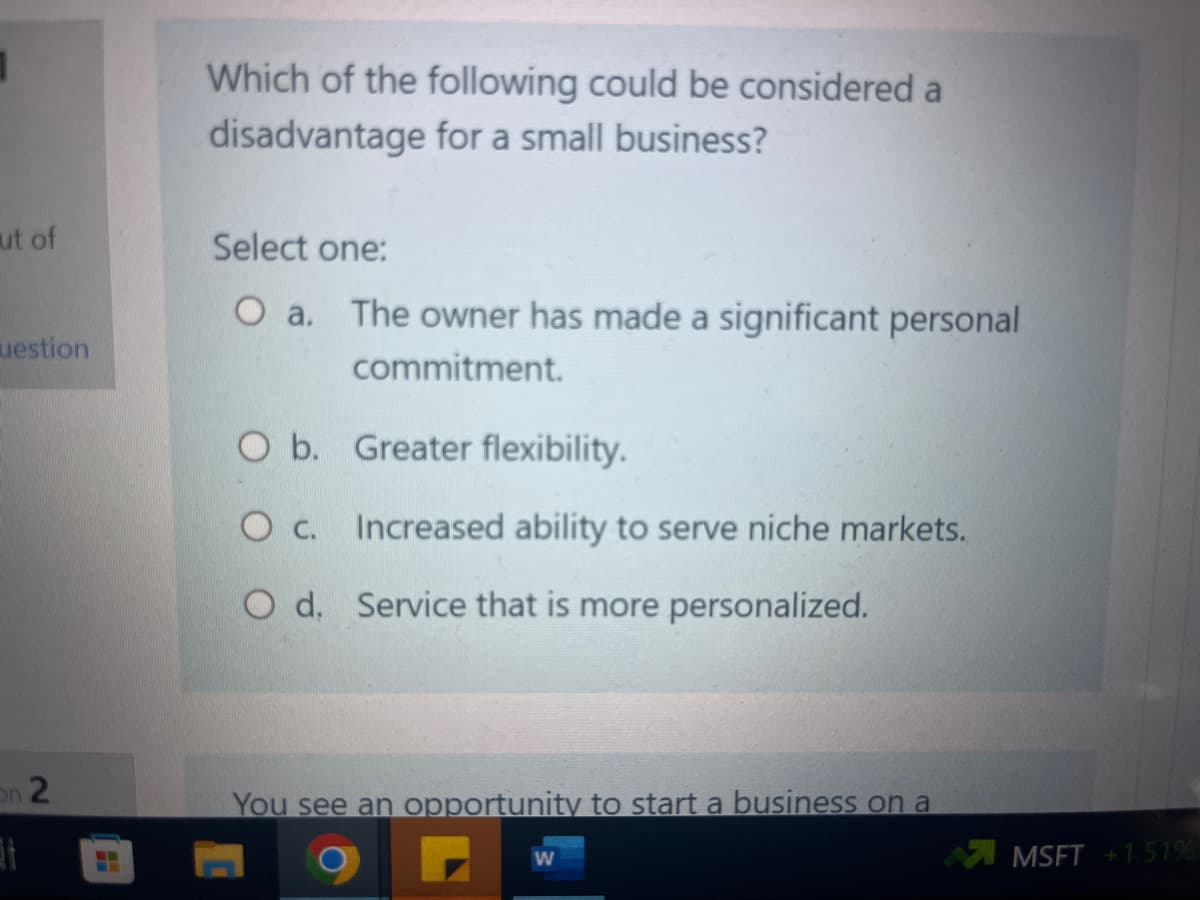 ut of
uestion
on 2
H
Which of the following could be considered a
disadvantage for a small business?
Select one:
O a. The owner has made a significant personal
commitment.
O b.
Oc.
O d. Service that is more personalized.
Greater flexibility.
Increased ability to serve niche markets.
You see an opportunity to start a business on a
W
MSFT +1.51%