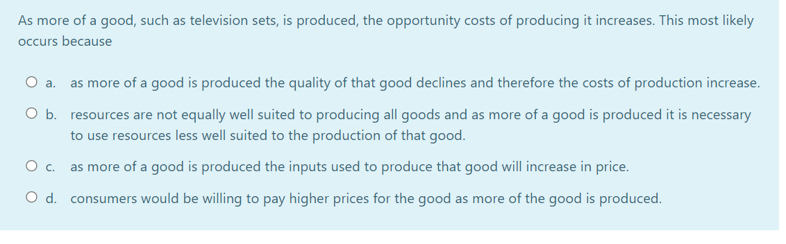 As more of a good, such as television sets, is produced, the opportunity costs of producing it increases. This most likely
occurs because
O a.
as more of a good is produced the quality of that good declines and therefore the costs of production increase.
O b. resources are not equally well suited to producing all goods and as more of a good is produced it is necessary
to use resources less well suited to the production of that good.
as more of a good is produced the inputs used to produce that good will increase in price.
d.
consumers would be willing to pay higher prices for the good as more of the good is produced.
