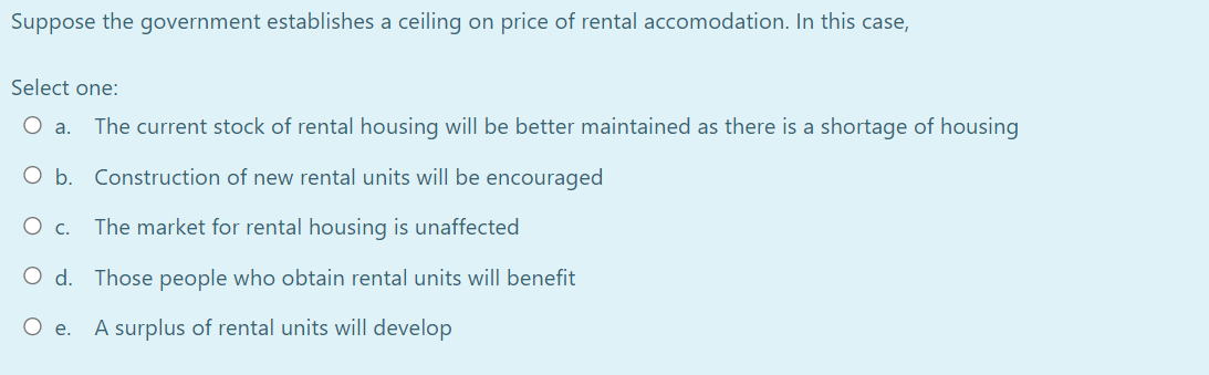 Suppose the government establishes a ceiling on price of rental accomodation. In this case,
Select one:
O a.
The current stock of rental housing will be better maintained as there is a shortage of housing
O b. Construction of new rental units will be encouraged
O c.
The market for rental housing is unaffected
O d. Those people who obtain rental units will benefit
O e.
A surplus of rental units will develop
