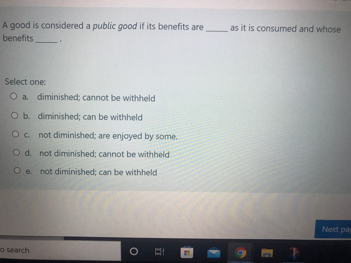 A good is considered a public good if its benefits are
as it is consumed and whose
benefits
Select one:
O a. diminished; cannot be withheld
O b. diminished; can be withheld
c.
not diminished; are enjoyed by some.
O d. not diminished; cannot be withheld
O e.
not diminished; can be withheld
Next pag
o search
