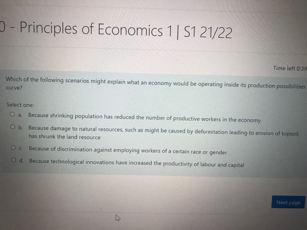 - Principles of Economics 1 | S1 21/22
Time left 0:39
Which of the following scenarios might explain what an economy would be operating inside its production possibilities
curve?
Select one:
O a.
Because shrinking population has reduced the number of productive workers in the economy
O b. Because damage to natural resources, such as might be caused by deforestation leading to erosion of topsoil,
has shrunk the land resource
О с.
Because of discrimination against employing workers of a certain race or gender
O d. Because technological innovations have increased the productivity of labour and capital
Next page
