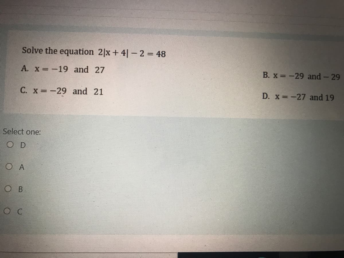 Solve the equation 2|x+ 4|- 2 = 48
A. x = -19 and 27
B. x -29 and- 29
C. x -29 and 21
D. x -27 and 19
Select one:
O D
O A
о в
ос
