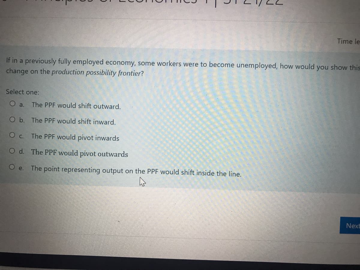 Time le
If in a previously fully employed economy, some workers were to become unemployed, how would you show this
change on the production possibility frontier?
Select one:
O a. The PPF would shift outward.
O b. The PPF would shift inward.
O c. The PPF would pivot inwards
O d. The PPF would pivot outwards
O e.
The point representing output on the PPF would shift inside the line.
Next
