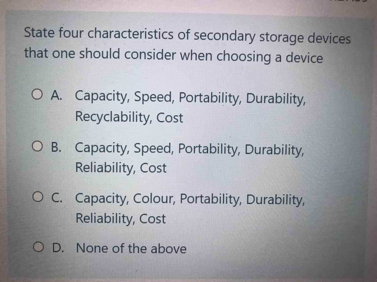 State four characteristics of secondary storage devices
that one should consider when choosing a device
O A. Capacity, Speed, Portability, Durability,
Recyclability, Cost
O B. Capacity, Speed, Portability, Durability,
Reliability, Cost
O C. Capacity, Colour, Portability, Durability,
Reliability, Cost
O D. None of the above
