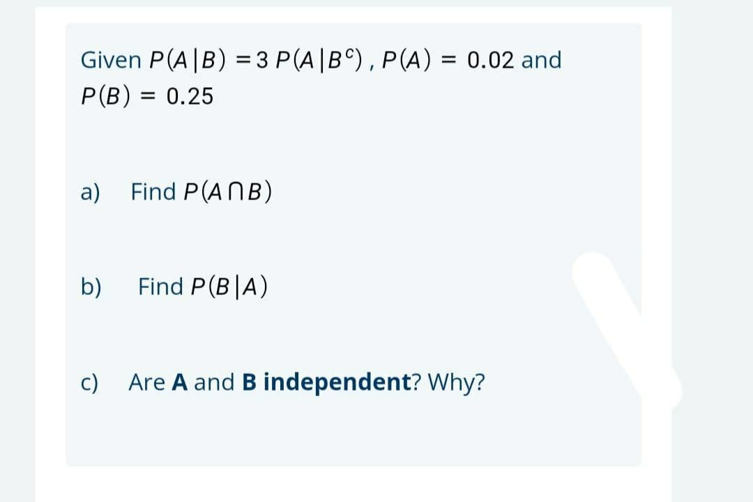 Given P(A|B) = 3 P(A|B°), P(A) = 0.02 and
%3D
P(B) = 0.25
a)
Find P(ANB)
b)
Find P(B|A)
c)
Are A and B independent? Why?
