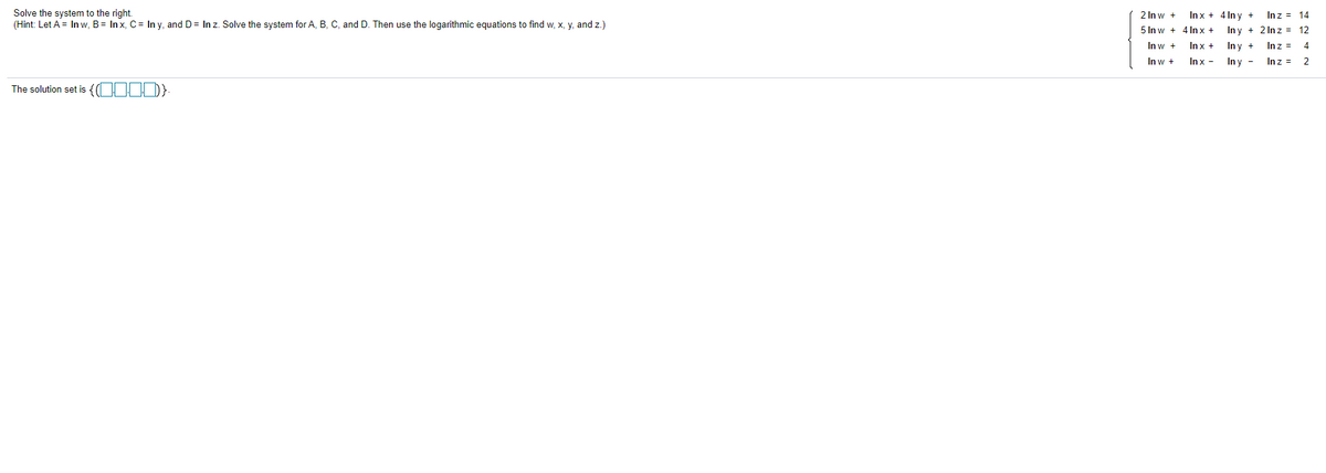 Solve the system to the right.
(Hint: Let A = In w, B= Inx, C= In y, and D= In z. Solve the system for A, B, C, and D. Then use the logarithmic equations to find w, x, y, and z.)
2 In w +
Inx + 4 In y +
Inz = 14
5 In w + 4 In x +
In y + 2 In z = 12
In w +
Inx +
In y +
Inz =
In w +
Inx -
In y -
Inz =
2
The solution set is {( O D}
