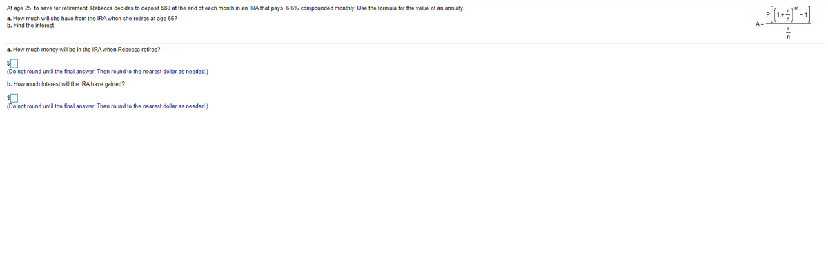 At age 25, to save for retirement, Rebecca decides to deposit S80 at the end of each month in an IRA that pays 6.6% compounded monthly. Use the formula for the value of an annuity.
a. How much will she have from the IRA when she retires at age 65?
b. Find the interest.
a. How much money will be in the IRA when Rebecca retires?
(Do not round until the final answer. Then round to the nearest dollar as needed.)
b. How much interest will the IRA have gained?
(Do not round until the final answer. Then round to the nearest dollar as needed.)
