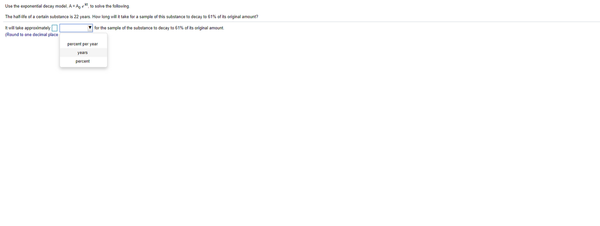 Use the exponential decay model, A= A, ekt, to solve the following.
The half-life of a certain substance is 22 years. How long will it take for a sample of this substance to decay to 61% of its original amount?
It will take approximately
V for the sample of the substance to decay to 61% of its original amount.
(Round to one decimal place
percent per year
years
percent
