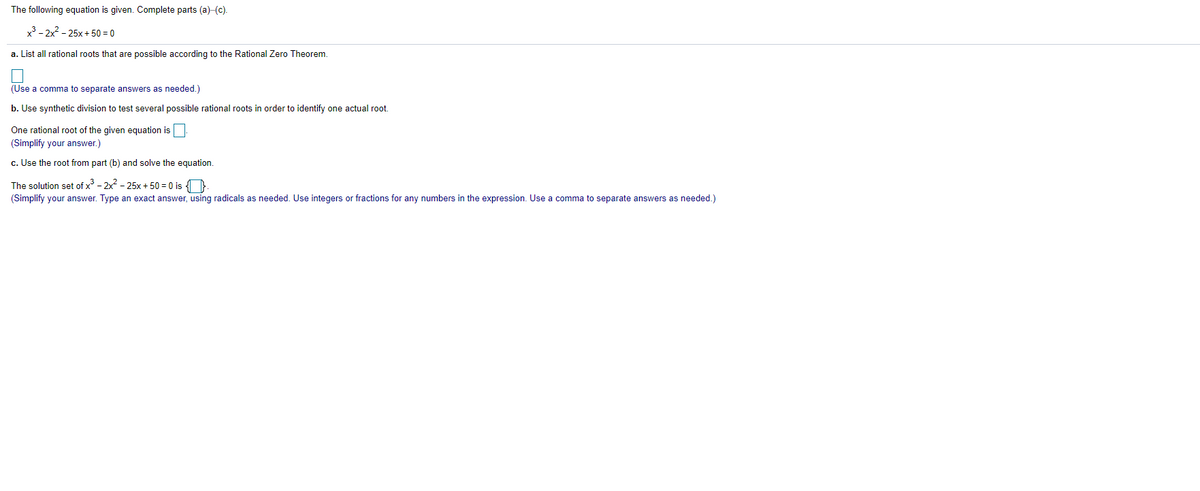 The following equation is given. Complete parts (a)-(c).
x3 - 2x2 - 25x + 50 = 0
a. List all rational roots that are possible according to the Rational Zero Theorem.
(Use a comma to separate answers as needed.)
b. Use synthetic division to test several possible rational roots in order to identify one actual root.
One rational root of the given equation is
(Simplify your answer.)
c. Use the root from part (b) and solve the equation.
The solution set of x - 2x - 25x + 50 = 0 is ).
(Simplify your answer. Type an exact answer, using radicals as needed. Use integers or fractions for any numbers in the expression. Use a comma to separate answers as needed.)

