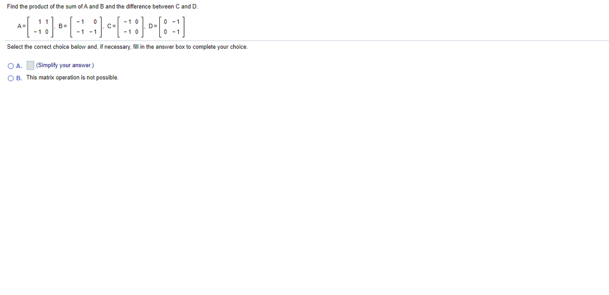 Find the product of the sum of A and B and the difference between C and D.
- 1
- 1
A =
B=
C=
D=
0 - 1
- 1
- 1
-10
Select the correct choice below and, if necessary, fill in the answer box to complete your choice.
O A.
(Simplify your answer.)
O B. This matrix operation is not possible.
