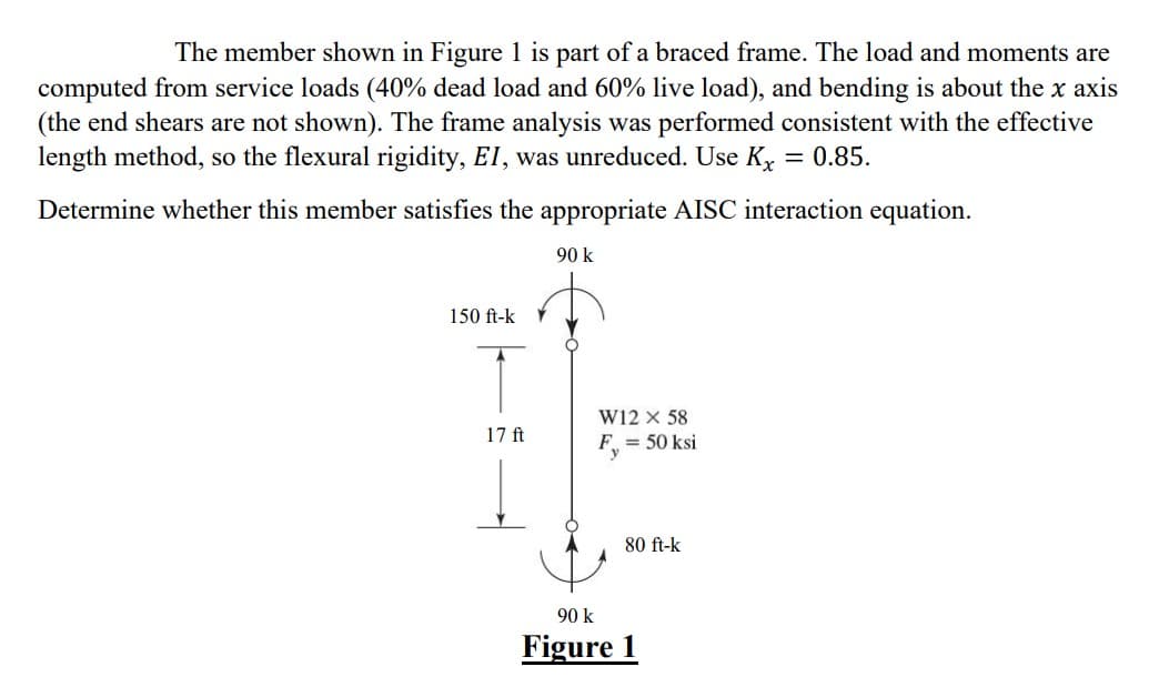 The member shown in Figure 1 is part of a braced frame. The load and moments are
computed from service loads (40% dead load and 60% live load), and bending is about the x axis
(the end shears are not shown). The frame analysis was performed consistent with the effective
length method, so the flexural rigidity, EI, was unreduced. Use Kx = 0.85.
Determine whether this member satisfies the appropriate AISC interaction equation.
90 k
150 ft-k
17 ft
W12 X 58
F₁ = 50 ksi
80 ft-k
90 k
Figure 1