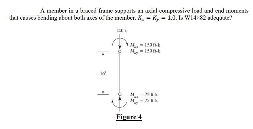 ## Structural Analysis of a Braced Frame Member under Combined Loading 

**Problem Statement:**
A member in a braced frame supports an axial compressive load and end moments that cause bending about both axes of the member. The effective length factors for both axes are given as \( K_x = K_y = 1.0 \). The task is to determine whether a W14×82 structural shape (W-shape) is adequate for this scenario.

### Load and Moment Details:

- **Axial Compressive Load (\( P \))**: 140 kips (k)
- **End Moments at the Upper End**:
  - About X-axis (\( M_{ux} \)): 150 ft-kips
  - About Y-axis (\( M_{uy} \)): 150 ft-kips
- **End Moments at the Bottom End**:
  - About X-axis (\( M_{lx} \)): 75 ft-kips
  - About Y-axis (\( M_{ly} \)): 75 ft-kips
- **Member Length**: 16 feet (ft)

### Diagram Illustration:

**Figure 4**: This figure presents a simplified schematic of the structural member under combined loading. It features:
- An axial compressive load \( P = 140 \) k acting downward.
- The upper end moments \( M_{ux} = 150 \) ft-k and \( M_{uy} = 150 \) ft-k acting in opposite directions (opposite ends of the member around their respective axes).
- The lower end moments \( M_{lx} = 75 \) ft-k and \( M_{ly} = 75 \) ft-k, also acting in opposite directions.
- A notation indicating the member height of 16' between the upper and lower ends.

### Key Factors:
1. **Kx and Ky Values**: The effective length factors for both the X-axis and Y-axis are equal to 1. This implies there is no reduction or increase in the effective length for buckling analysis.
2. **Member Selection**: The shape being evaluated for adequacy is W14×82. 

### Evaluation:
The adequacy of a structural member considering these loads and moments would typically involve ensuring that the combined stress due to axial load and bending moments does not exceed the allowable limits based on material strength and member properties. This is done using structural design principles and calculations (e.g., LRFD