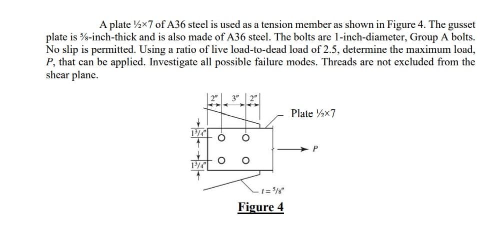 A plate 12×7 of A36 steel is used as a tension member as shown in Figure 4. The gusset
plate is ½-inch-thick and is also made of A36 steel. The bolts are 1-inch-diameter, Group A bolts.
No slip is permitted. Using a ratio of live load-to-dead load of 2.5, determine the maximum load,
P, that can be applied. Investigate all possible failure modes. Threads are not excluded from the
shear plane.
↓
1³/4"
↑
↓
1³/4"
2" 3"
H ←
- t = 5/8"
Figure 4
Plate 12x7
P