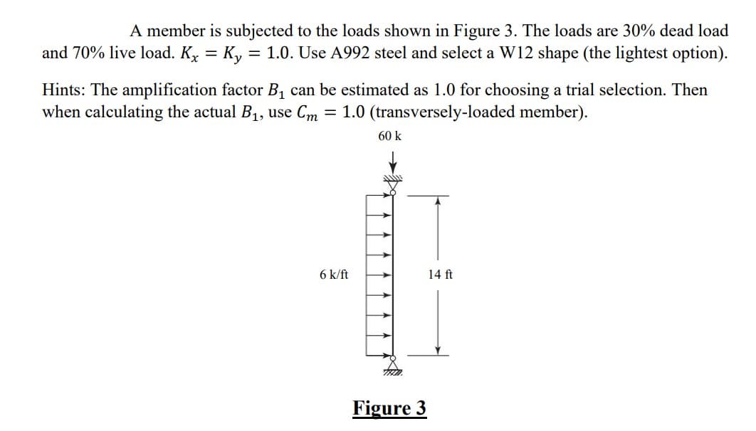 A member is subjected to the loads shown in Figure 3. The loads are 30% dead load
and 70% live load. K₂ = Ky = 1.0. Use A992 steel and select a W12 shape (the lightest option).
Hints: The amplification factor B₁ can be estimated as 1.0 for choosing a trial selection. Then
when calculating the actual B₁, use Cm = 1.0 (transversely-loaded member).
6 k/ft
60 k
Figure 3
14 ft