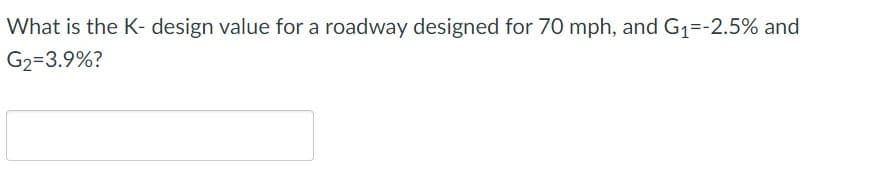 ### Calculating the K-Design Value for a Roadway

**Problem Statement:**
What is the K-design value for a roadway designed for 70 mph, given:
- G₁ = -2.5%
- G₂ = 3.9%

**Explanation:**
K-value is a design parameter used in vertical alignment design of roadways. It represents the horizontal distance (in feet) required for a 1% change in gradient. The K-value can be calculated using specific formulas and standards provided by engineering guidelines.

The provided problem requires the calculation of the K-value given the design speed and gradients.

```plaintext
  __________________________________
 |                                  |
 |       Enter your answer here     |
 |__________________________________|
```