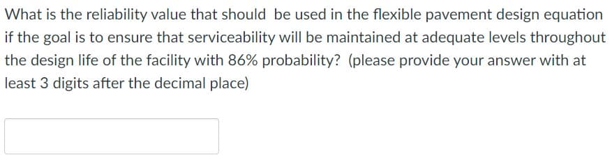 **Question:**

What is the reliability value that should be used in the flexible pavement design equation if the goal is to ensure that serviceability will be maintained at adequate levels throughout the design life of the facility with 86% probability? (please provide your answer with at least 3 digits after the decimal place)

**Answer box:**

[Answer Box Graphic]