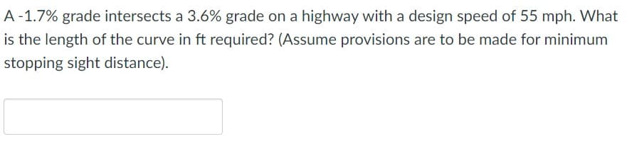 ### Curve Length Calculation for Highway Engineering

**Problem Statement:**

A -1.7% grade intersects a 3.6% grade on a highway with a design speed of 55 mph. What is the length of the curve in feet required? (Assume provisions are to be made for minimum stopping sight distance).

---

**Solution Steps:**

1. **Determine the grades and their algebraic difference:**
   - Initial grade (G1) = -1.7%
   - Final grade (G2) = 3.6%
   - Algebraic difference (A) = |G2 - G1| = |3.6 - (-1.7)| = 5.3%

2. **Design Speed (V):**
   - Design speed (V) = 55 mph

3. **Calculate Stopping Sight Distance (SSD):**
   - For highway design, the stopping sight distance can be determined using standard equations provided in design manuals, such as the AASHTO Green Book, which may use parameters like perception-reaction time, braking distance, etc. For this example, let's assume we use a standard SSD for 55 mph.

4. **Use vertical curve length formulas:**
   - The required formula and methodologies might follow guidelines found in highway engineering texts or manuals.

By inputting the above parameters into the formulas, you would be able to derive the value for the length of the curve. For the actual calculations, referring to standardized engineering resources and texts specific to highway design will be crucial.

---

**Diagram:**
_There is no diagram included in the question._ 

**Note:**
Please refer to specific highway design standards and manuals for precise calculations, methodologies, and safety requirements.