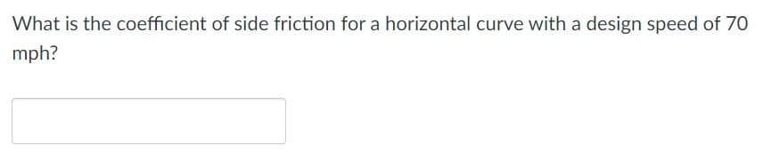 ### Question on Roadway Design

**Problem Statement:**

What is the coefficient of side friction for a horizontal curve with a design speed of 70 mph?

*(Textbox for answer submission follows)*

---

**Explanation:**
This question pertains to the design of horizontal curves on roadways. The coefficient of side friction is a critical factor considered in roadway design to ensure safety, especially on curves. It represents the frictional resistance between the tires of a vehicle and the roadway surface, which helps vehicles maintain control as they navigate through a curve.

In practical application, the design speed is the speed at which vehicles are expected to travel on a specific section of the roadway under normal conditions. 

*Please provide your answer in the text box below.*

---

**Imagine If There Were Graphs or Diagrams:**

If the image contained graphs or diagrams, we would expect to see representations such as:

1. **Graph of Coefficient of Friction vs. Speed**: A plot illustrating how the coefficient of side friction changes with varying speeds.
   
2. **Diagram of a Horizontal Curve**: A schematic showing a vehicle navigating a horizontal curve, indicating forces at play, including frictional force, centrifugal force, etc.

If there were such diagrams, they would assist in visually understanding the relationship between speed and the coefficient of friction and the physical dynamics of navigating a curve.

---

For any further queries or discussion, feel free to use the comments section below.