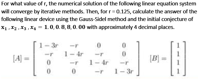 For what value of r, the numerical solution of the following linear equation system
will converge by iterative methods. Then, for r= 0.125, calculate the answer of the
following linear device using the Gauss-Sidel method and the initial conjecture of
X1 , x2 , X3 , X4 = 1. 0,0. 8, 8, 0. 00 with approximately 4 decimal places.
1- 3r
0.
1- 4r
-r
0.
[A] =
[B] =
%3D
-r
1-4r
-r
-r
1- 3r
