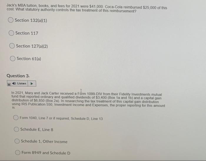 Jack's MBA tuition, books, and fees for 2021 were $41,000. Coca-Cola reimbursed $25,000 of this
cost. What statutory authority controls the tax treatment of this reimbursement?
Section 132(a)(1)
O Section 117
OSection 127(a)(2)
Section 61(a)
Question 3.
Listen
In 2021, Mary and Jack Carter received a Form 1099-DIV from their Fidelity Investments mutual
fund that reported ordinary and qualified dividends of $3,400 (Box 1a and 1b) and a capital gain
distribution of $6,850 (Box 2a). In researching the tax treatment of this capital gain distribution
using IRS Publication 550, Investment Income and Expenses, the proper reporting for this amount
is
Form 1040, Line 7 or if required, Schedule D, Line 13
Schedule E, Line 8
Schedule 1. Other Income
Form 8949 and Schedule D
