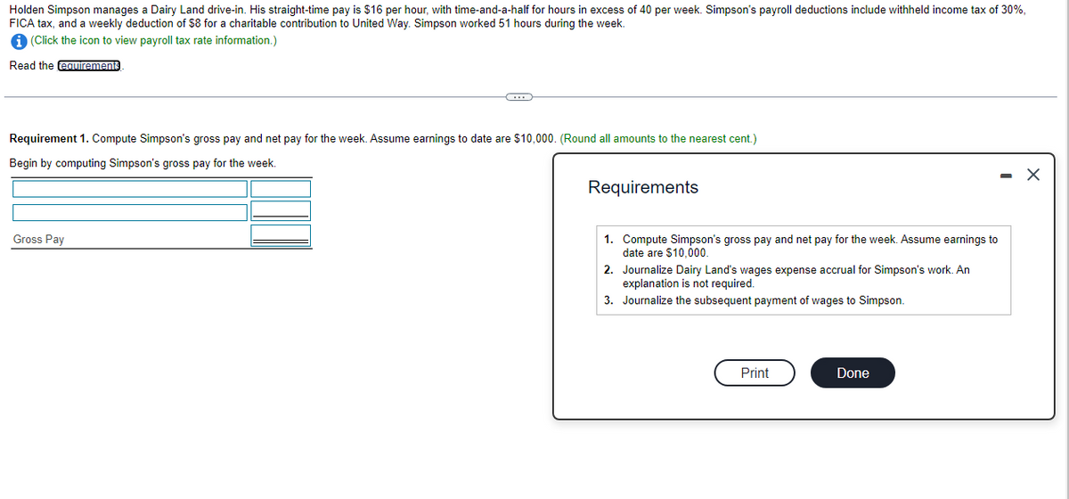 Holden Simpson manages a Dairy Land drive-in. His straight-time pay is $16 per hour, with time-and-a-half for hours in excess of 40 per week. Simpson's payroll deductions include withheld income tax of 30%,
FICA tax, and a weekly deduction of $8 for a charitable contribution to United Way. Simpson worked 51 hours during the week.
(Click the icon to view payroll tax rate information.)
Read the eauirements
Requirement 1. Compute Simpson's gross pay and net pay for the week. Assume earnings to date are $10,000. (Round all amounts to the nearest cent.)
Begin by computing Simpson's gross pay for the week.
- X
Requirements
Gross Pay
1. Compute Simpson's gross pay and net pay for the week. Assume earnings to
date are $10,000.
2. Journalize Dairy Land's wages expense accrual for Simpson's work. An
explanation is not required.
3. Journalize the subsequent payment of wages to Simpson.
Print
Done
