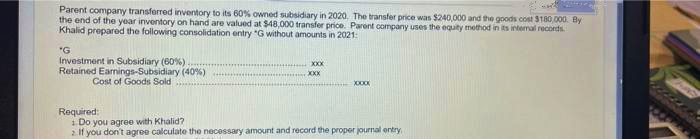 Parent company transferred inventory to its 60% owned subsidiary in 2020, The transfer price was $240,000 and the goods cost S180,000. By
the end of the year inventory on hand are valued at $48,000 transfer price. Parent company uses the equity method in its intemal records.
Khalid prepared the following consolidation entry "G without amounts in 2021:
"G
Investment in Subsidiary (60%)
Retained Earnings-Subsidiary (40%)
XXX
XXX
Cost of Goods Sold
Required:
i Do you agree with Khalid?
2 If you don't agroe calculate the necessary amount and record the proper journal entry
