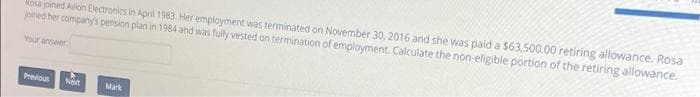 Mosa joined Avion Electronics in April 1983. Her employment was terminated on November 30, 2016 and she was paid a $63,500.00 retiring allowance. Rosa
joined her company's pension plan in 1984 and was fully vested on termination of employment. Calculate the non-eligible portion of the retiring allowance.
Your answer
Previous
Net
Mark
