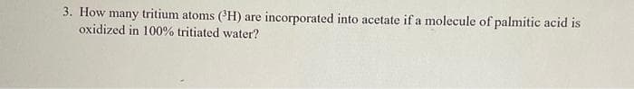 3. How many tritium atoms (H) are incorporated into acetate if a molecule of palmitic acid is
oxidized in 100% tritiated water?
