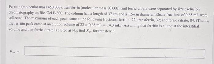 Ferritin (molecular mass 450 000), transferrin (molecular mass 80 000), and ferric citrate were separated by size exclusion
chromatography on Bio-Gel P-300. The column had a length of 37 cm and a 1.5-cm diameter. Eluate fractions of 0.65 mL were
collected. The maximum of each peak came at the following fractions: ferritin, 22; transferrin, 32; and ferric citrate, 84. (That is,
the ferritin peak came at an elution volume of 22 x 0.65 mL = 14.3 mL.) Assuming that ferritin is eluted at the interstitial
volume and that ferric citrate is eluted at VM, find Ky for transferrin.
Kay =
