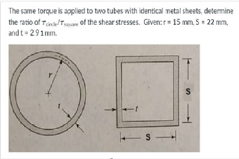 The same torque is applied to two tubes with identical metal sheets, determine
the ratio of Tcircle/Tsquare of the shear stresses. Given: r = 15 mm, S = 22 mm,
and t = 2.91mm.
