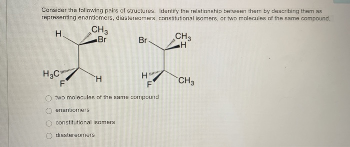 Consider the following pairs of structures. Identify the relationship between them by describing them as
representing enantiomers, diastereomers, constitutional isomers, or two molecules of the same compound.
H
H3C"
CH3
Br
Hitm
Br
enantiomers
constitutional isomers
diastereomers
H
B
H
F
F
two molecules of the same compound
CH3
H
Ba
CH3